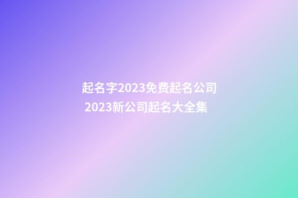 起名字2023免费起名公司 2023新公司起名大全集